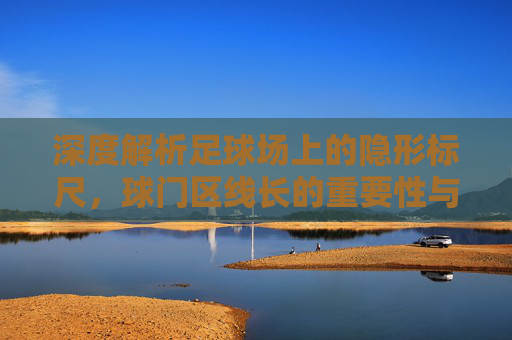 深度解析足球场上的隐形标尺，球门区线长的重要性与规则