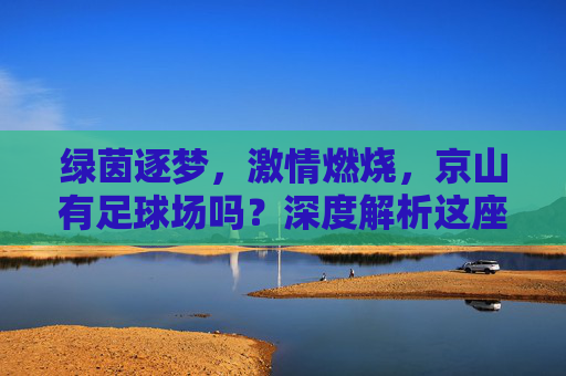 绿茵逐梦，激情燃烧，京山有足球场吗？深度解析这座中国足球之乡的体育设施