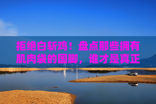 拒绝白斩鸡！盘点那些拥有肌肉袋的国脚，谁才是真正的铁血战士？