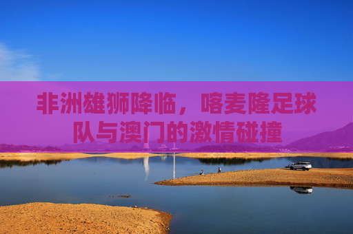 非洲雄狮降临，喀麦隆足球队与澳门的激情碰撞