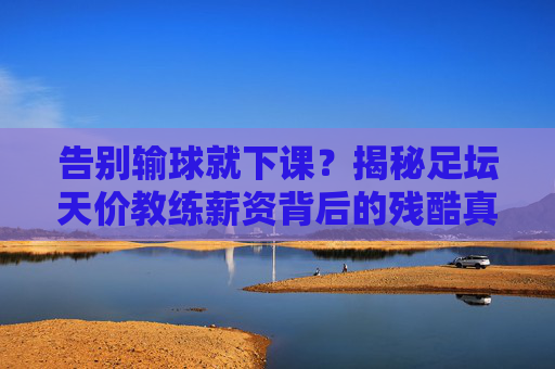 告别输球就下课？揭秘足坛天价教练薪资背后的残酷真相