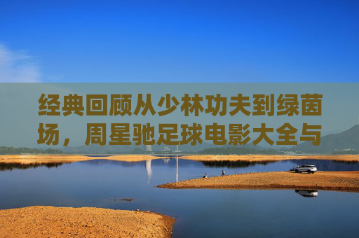 经典回顾从少林功夫到绿茵场，周星驰足球电影大全与少林足球深度解析