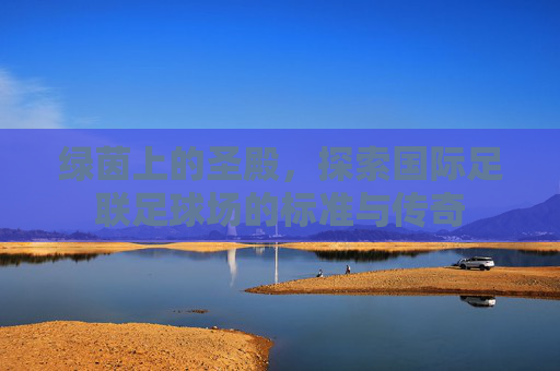 绿茵上的圣殿，探索国际足联足球场的标准与传奇