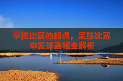 掌控比赛的起点，足球比赛中发球要领全解析