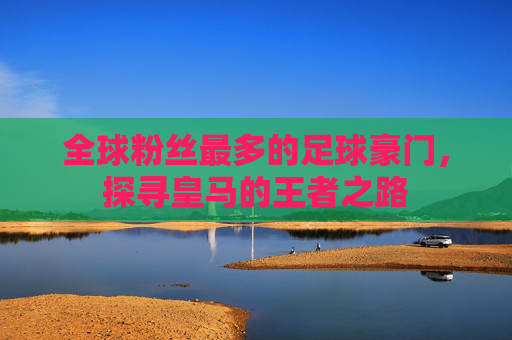全球粉丝最多的足球豪门，探寻皇马的王者之路