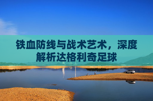 铁血防线与战术艺术，深度解析达格利奇足球