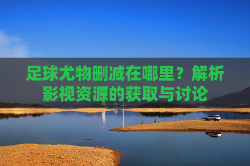 足球尤物删减在哪里？解析影视资源的获取与讨论
