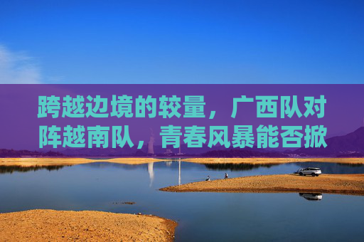 跨越边境的较量，广西队对阵越南队，青春风暴能否掀起惊涛骇浪？