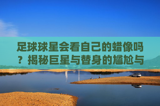 足球球星会看自己的蜡像吗？揭秘巨星与替身的尴尬与趣闻