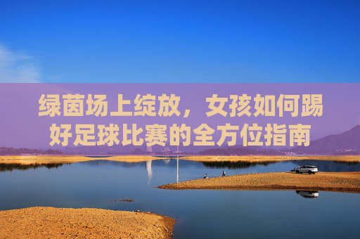绿茵场上绽放，女孩如何踢好足球比赛的全方位指南