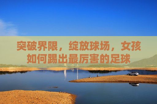 突破界限，绽放球场，女孩如何踢出最厉害的足球