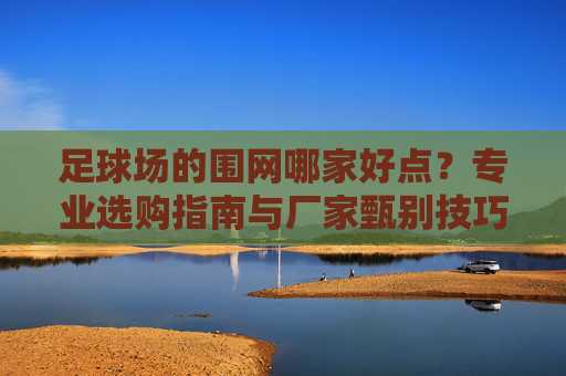 足球场的围网哪家好点？专业选购指南与厂家甄别技巧