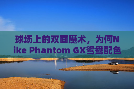 球场上的双面魔术，为何Nike Phantom GX鸳鸯配色能引爆全场？