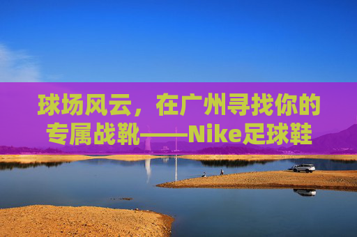 球场风云，在广州寻找你的专属战靴——Nike足球鞋选购与实战指南