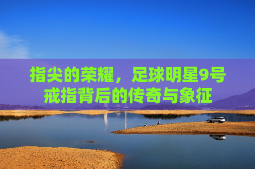 指尖的荣耀，足球明星9号戒指背后的传奇与象征