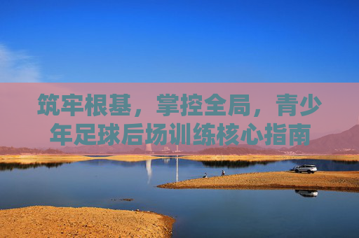 筑牢根基，掌控全局，青少年足球后场训练核心指南