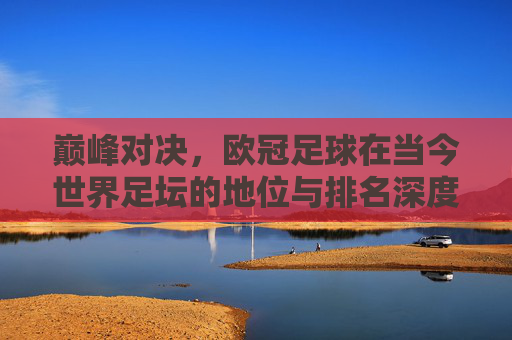 巅峰对决，欧冠足球在当今世界足坛的地位与排名深度解析