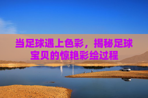当足球遇上色彩，揭秘足球宝贝的惊艳彩绘过程