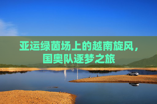 亚运绿茵场上的越南旋风，国奥队逐梦之旅