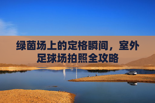 绿茵场上的定格瞬间，室外足球场拍照全攻略