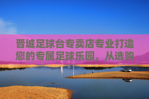 晋城足球台专卖店专业打造您的专属足球乐园，从选购到售后一站式服务