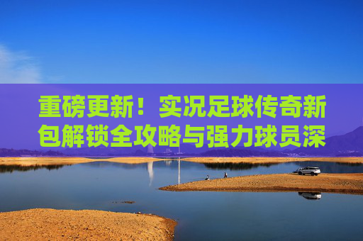 重磅更新！实况足球传奇新包解锁全攻略与强力球员深度解析
