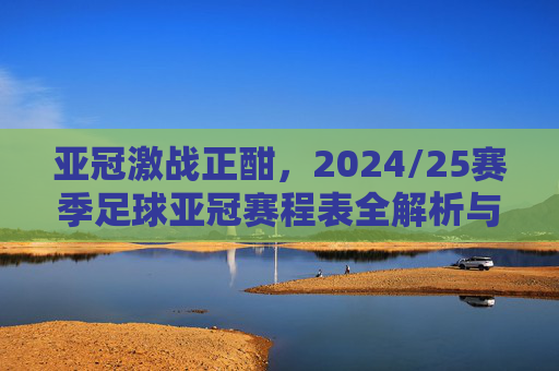 亚冠激战正酣，2024/25赛季足球亚冠赛程表全解析与观赛指南