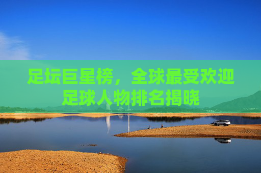 足坛巨星榜，全球最受欢迎足球人物排名揭晓