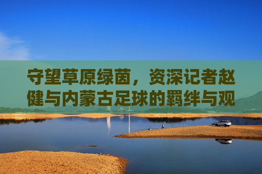 守望草原绿茵，资深记者赵健与内蒙古足球的羁绊与观察