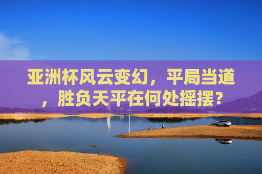 亚洲杯风云变幻,平局当道,胜负天平在何处摇摆?