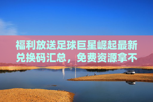福利放送足球巨星崛起最新兑换码汇总，免费资源拿不停！