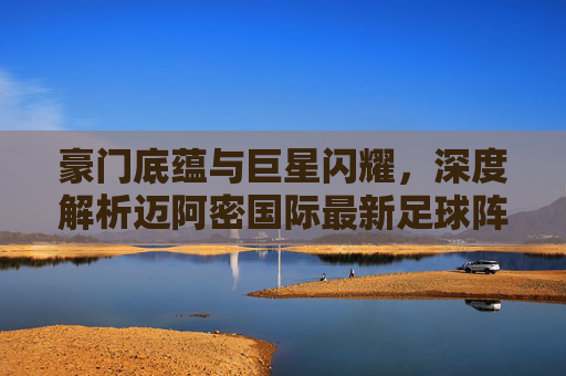 豪门底蕴与巨星闪耀，深度解析迈阿密国际最新足球阵容