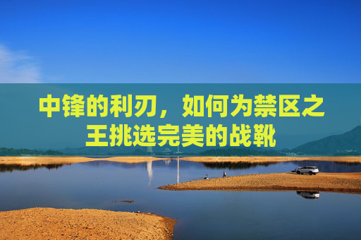 中锋的利刃,如何为禁区之王挑选完美的战靴