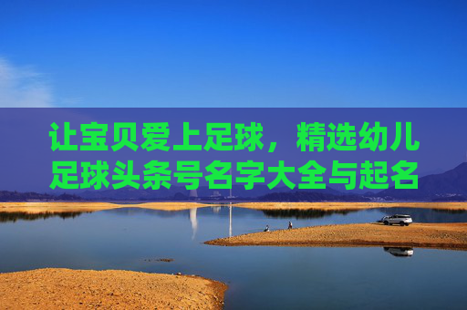 让宝贝爱上足球，精选幼儿足球头条号名字大全与起名灵感