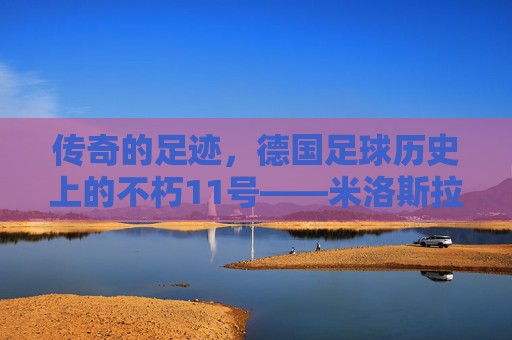 传奇的足迹,德国足球历史上的不朽11号——米洛斯拉夫·克洛泽