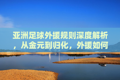 亚洲足球外援规则深度解析,从金元到归化,外援如何重塑亚洲足坛格局?