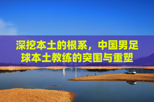 深挖本土的根系,中国男足球本土教练的突围与重塑