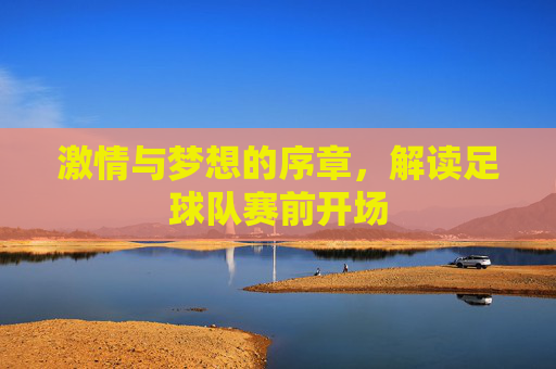 激情与梦想的序章,解读足球队赛前开场