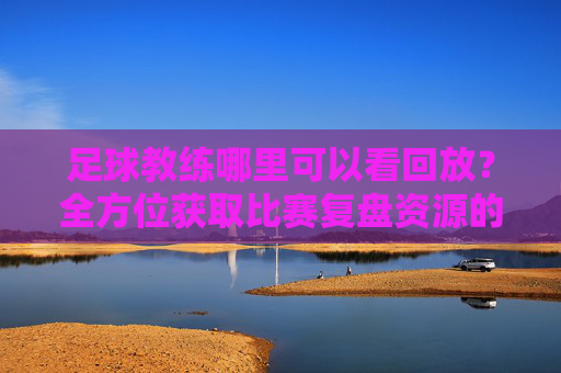 足球教练哪里可以看回放?全方位获取比赛复盘资源的实用指南
