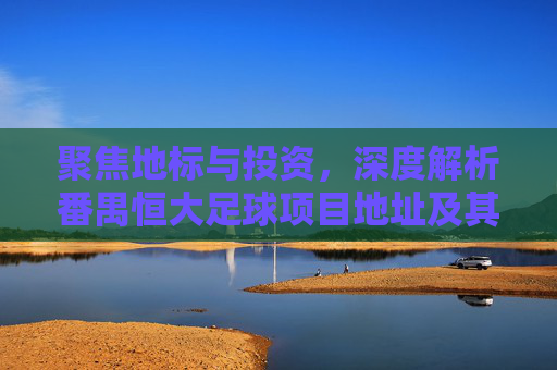 聚焦地标与投资,深度解析番禺恒大足球项目地址及其周边价值