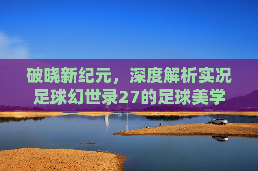 破晓新纪元,深度解析实况足球幻世录27的足球美学与进化