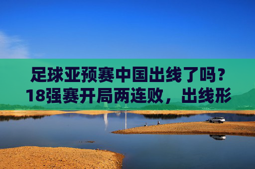足球亚预赛中国出线了吗?18强赛开局两连败,出线形势堪忧