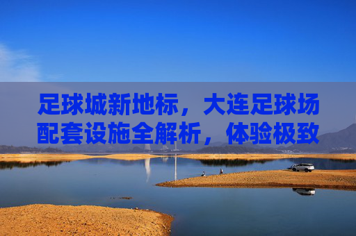 足球城新地标,大连足球场配套设施全解析,体验极致观赛与休闲盛宴