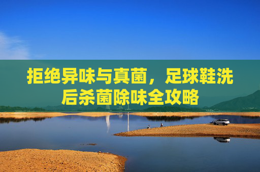 拒绝异味与真菌,足球鞋洗后杀菌除味全攻略