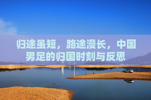 归途虽短,路途漫长,中国男足的归国时刻与反思