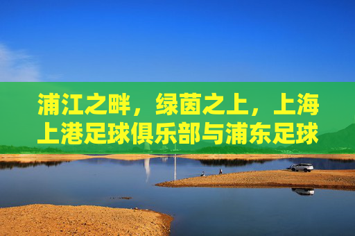 浦江之畔,绿茵之上,上海上港足球俱乐部与浦东足球场共筑辉煌