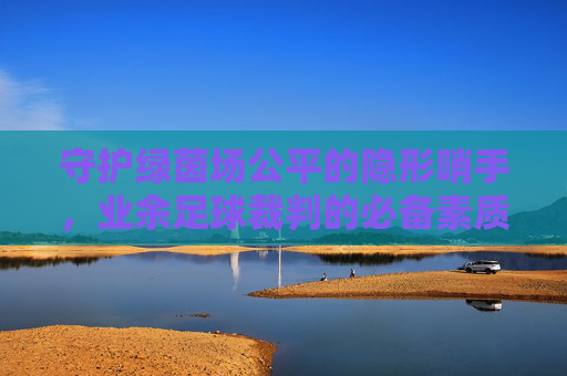 守护绿茵场公平的隐形哨手,业余足球裁判的必备素质与要求