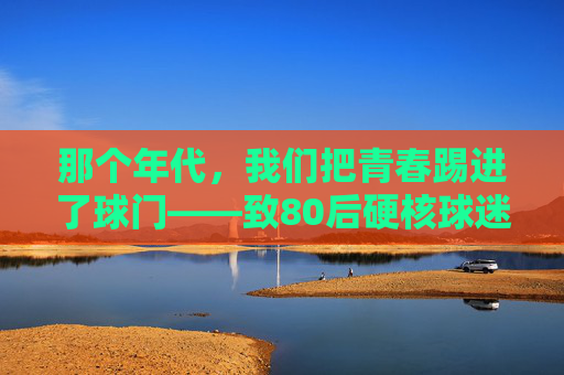 那个年代,我们把青春踢进了球门——致80后硬核球迷