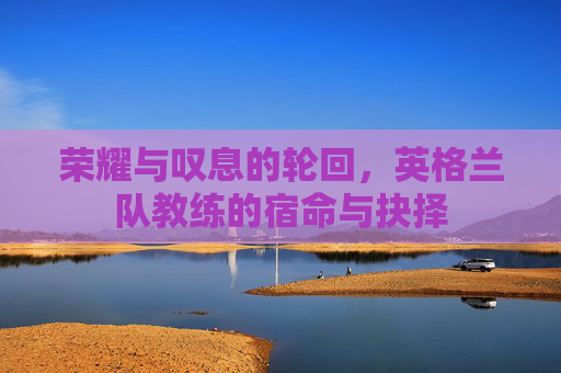 荣耀与叹息的轮回,英格兰队教练的宿命与抉择