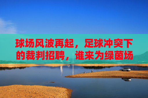 球场风波再起,足球冲突下的裁判招聘,谁来为绿茵场降温?